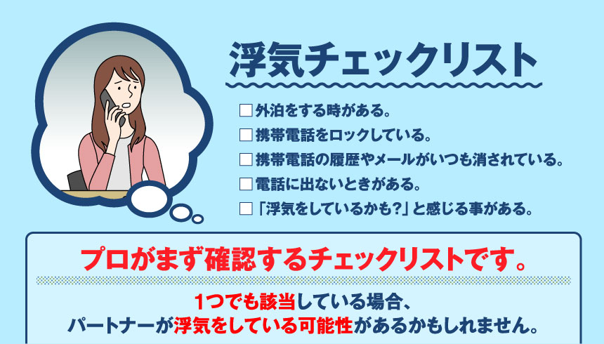 浮気チェックリスト □外泊をする時がある。□携帯電話をロックしている。□携帯電話の履歴やメールがいつも消されている。□電話に出ないときがある。「浮気をしているかも?」と感じる事がある。