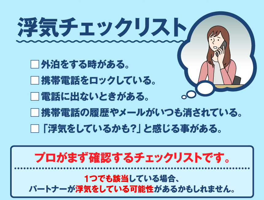 浮気チェックリスト □外泊をする時がある。□携帯電話をロックしている。□携帯電話の履歴やメールがいつも消されている。□電話に出ないときがある。「浮気をしているかも?」と感じる事がある。